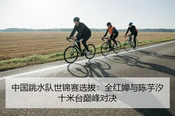 中国跳水队世锦赛选拔：全红婵与陈芋汐十米台巅峰对决